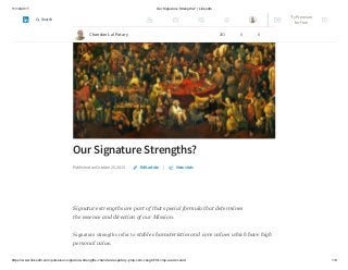 11/12/2017 Our Signature Strengths? | LinkedIn
https://www.linkedin.com/pulse/our-signature-strengths-chandan-lal-patary-pmp-csm-cssgb/?trk=mp-reader-card 1/8
Our Signature Strengths?
Published on October 25, 2015 |
Signature strengths are part of that special formula that determines
the essence and direction of our Mission.
Signature strengths refer to stable characteristics and core values which have high
personal value.
Edit article View stats
Chandan Lal Patary 201 0 0
Try Premium
for Free
Search
 