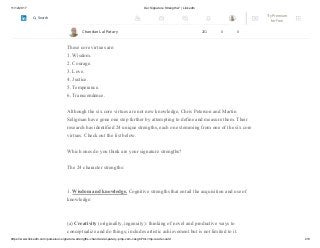 11/12/2017 Our Signature Strengths? | LinkedIn
https://www.linkedin.com/pulse/our-signature-strengths-chandan-lal-patary-pmp-csm-cssgb/?trk=mp-reader-card 2/8
Ground-breaking research by psychologists Chris Peterson and Martin Seligman has
identified six core virtues, or strengths of character that, if systematically
developed, enable us to live in a way that inspires us.
These core virtues are:
1. Wisdom.
2. Courage.
3. Love.
4. Justice.
5. Temperance.
6. Transcendence.
Although the six core virtues are not new knowledge, Chris Peterson and Martin
Seligman have gone one step further by attempting to define and measure them. Their
research has identified 24 unique strengths, each one stemming from one of the six core
virtues. Check out the list below.
Which ones do you think are your signature strengths?
The 24 character strengths:
1. Wisdom and knowledge. Cognitive strengths that entail the acquisition and use of
knowledge:
(a) Creativity (originality, ingenuity): thinking of novel and productive ways to
conceptualize and do things; includes artistic achievement but is not limited to it.
Chandan Lal Patary 201 0 0
Try Premium
for Free
Search
 
