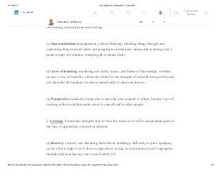 11/12/2017 Our Signature Strengths? | LinkedIn
https://www.linkedin.com/pulse/our-signature-strengths-chandan-lal-patary-pmp-csm-cssgb/?trk=mp-reader-card 3/8
(b) Curiosity (interest, novelty-seeking, openness to experience):
taking an interest in ongoing experience for its own sake; finding subjects and topics
fascinating; exploring and discovering.
(c) Open-mindedness (judgement, critical thinking): thinking things through and
examining them from all sides; not jumping to conclusions; being able to change one’s
mind in light of evidence; weighing all evidence fairly.
(d) Love of learning: mastering new skills, topics, and bodies of knowledge, whether
on one’s own or formally; obviously related to the strength of curiosity but goes beyond
it to describe the tendency to add systematically to what one knows.
(e) Perspective (wisdom): being able to provide wise counsel to others; having ways of
looking at the world that make sense to oneself and to other people.
2. Courage. Emotional strengths that involve the exercise of will to accomplish goals in
the face of opposition, external or internal:
(a) Bravery (valour): not shrinking from threat, challenge, difficulty or pain; speaking
up for what is right even if there is opposition; acting on convictions even if unpopular;
includes physical bravery but is not limited to it.
Chandan Lal Patary 201 0 0
Try Premium
for Free
Search
 