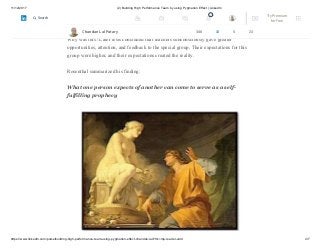 11/12/2017 (2) Building High Performance Team by using Pygmalion Effect | LinkedIn
https://www.linkedin.com/pulse/building-high-performance-team-using-pygmalion-effect-chandan-lal/?trk=mp-reader-card 4/7
At the end of the year, when the students were retested, the group of earmarked high
achievers did indeed show improvement over their peers.
Why was this? Later tests concluded that teachers subconsciously gave greater
opportunities, attention, and feedback to the special group. Their expectations for this
group were higher, and their expectations created the reality.
Rosenthal summarized his finding:
What one person expects of another can come to serve as a self-
fulfilling prophecy
Chandan Lal Patary 348 10 5 23
2 Try Premium
for Free
Search
 