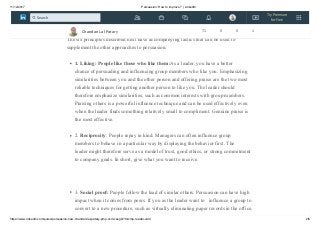 11/12/2017 Persuasion: How to improve ? | LinkedIn
https://www.linkedin.com/pulse/persuasion-how-chandan-lal-patary-pmp-csm-cssgb/?trk=mp-reader-card 2/6
Robert B. Cialdini has synthesized knowledge from experimental and social psychology
about methods for getting people to concede,comply, or change.
The six principles described next have accompanying tactics that can be used to
supplement the other approaches to persuasion.
1. Liking: People like those who like them:As a leader, you have a better
chance of persuading and influencing group members who like you. Emphasizing
similarities between you and the other person and offering praise are the two most
reliable techniques for getting another person to like you. The leader should
therefore emphasize similarities, such as common interests with group members.
Praising others is a powerful influence technique and can be used effectively even
when the leader finds something relatively small to compliment. Genuine praise is
the most effective.
2. Reciprocity: People repay in kind. Managers can often influence group
members to behave in a particular way by displaying the behavior first. The
leader might therefore serve as a model of trust, good ethics, or strong commitment
to company goals. In short, give what you want to receive.
3. Social proof: People follow the lead of similar others. Persuasion can have high
impact when it comes from peers. If you as the leader want to influence a group to
convert to a new procedure, such as virtually eliminating paper records in the office,
Chandan Lal Patary 71 0 0 1
Try Premium
for Free
Search
 