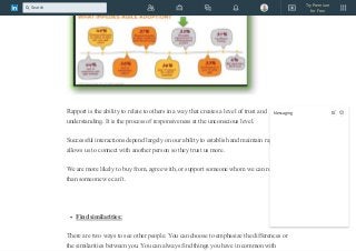 Rapport is the ability to relate to others in a way that creates a level of trust and
understanding. It is the process of responsiveness at the unconscious level.
Successful interactions depend largely on our ability to establish and maintain rapport.It
allows us to connect with another person so they trust us more.
We are more likely to buy from, agree with, or support someone whom we can relate to
than someone we can’t.
Find similarities:
There are two ways to see other people. You can choose to emphasize the differences or
the similarities between you. You can always find things you have in common with
Messaging
Try Premium
for Free
Search
 