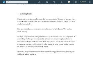 someone, even if it is just being human. Likewise, there will always be differences
between you and another. Even clones would have different experiences.
Matching Points:
Matching is something we all do naturally in some contexts. Watch what happens when
someone talks to a small child. They might crouch down to the child’s height, talk more
slowly (or excitedly).
First you match them i.e. you subtly match their non-verbal behavior. This is often
called ‘Pacing’.
Pacing is the process of building similarities at an unconscious level. It is the process of
establishing the ‘bridge’ of commonality between two or more people, and must be
done outside the conscious awareness of the other person. Pacing needs to be done with
an intention of respect and honoring the other person. In order to pace another person,
the behavior of matching and mirroring is used.
Romantic couples in restaurants often seem to be engaged in a dance, leaning and
smiling in mirror postures.
Try Premium
for Free
Search
 