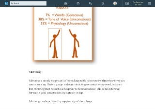 Mirroring :
Mirroring is simply the process of mimicking subtle behaviours within whoever we are
communicating. Before you go and start mimicking someone's every word, be aware
that mirroring must be subtle as to appear to be unconscious! This is the difference
between a good conversation and a punch or slap.
Mirroring can be achieved by copying any of these things:
Try Premium
for Free
Search
 