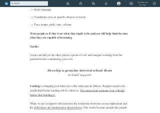 Speech patterns
Body language
Vocabulary style or specific choices of words
Pace, tempo, pitch, tone, volume
Treat people as if they were what they ought to be and you will help them become
what they are capable of becoming.
Goethe
Listen carefully to the other person’s point of view and imagine working from his
position before considering your own.
Develop a genuine interest about them
to build rapport.
Leading is changing your behavior so the other person follows. Rapport needs to be
established before leading will be effective. You cannot lead someone over a bridge
before first building it.
When we are in rapport with someone the similarities between us are emphasized and
the differences are minimized or played down. This works because people like people
Try Premium
for Free
Search
 