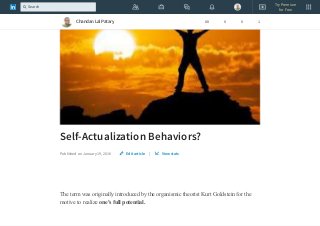 Self-Actualization Behaviors?
Published on January 19, 2016 |
The term was originally introduced by the organismic theorist Kurt Goldstein for the
motive to realize one's full potential.
Edit article View stats
Chandan Lal Patary 88 0 0 1
Try Premium
for Free
Search
 
