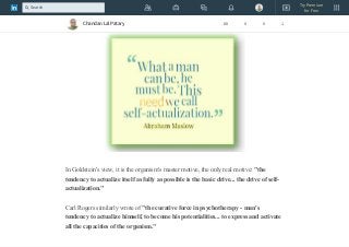 Expressing one's creativity, quest for spiritual enlightenment, pursuit of knowledge,
and the desire to give to society are examples of self-actualization.
In Goldstein's view, it is the organism's master motive, the only real motive: "the
tendency to actualize itself as fully as possible is the basic drive... the drive of self-
actualization."
Carl Rogers similarly wrote of "the curative force in psychotherapy - man's
tendency to actualize himself, to become his potentialities... to express and activate
all the capacities of the organism."
Chandan Lal Patary 88 0 0 1
Try Premium
for Free
Search
 