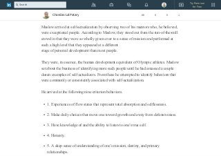 Abraham Maslow—the psychologist known for his hierarchy
of needs theory—was eager to codify behaviors that were related to his concept
of self-actualization.
Maslow arrived at self-actualization by observing two of his mentors who, he believed,
were exceptional people. According to Maslow, they stood out from the run-of-the-mill
crowd in that they were so wholly given over to a sense of mission and performed at
such a high level that they appeared at a different
stage of personal development than most people.
They were, in essence, the human development equivalent of Olympic athletes. Maslow
set about the business of identifying more such people until he had amassed a couple
dozen examples of self-actualizers. From these he attempted to identify behaviors that
were commonly or consistently associated with self-actualization.
He arrived at the following nine criterion behaviors.
1. Experiences of flow states that represent total absorption and selflessness.
2. Make daily choices that move one toward growth and away from defensiveness.
3. Have knowledge of and the ability to listen to one’s true self.
4. Honesty.
5. A deep sense of understanding of one’s mission, destiny, and primary
relationships.
Chandan Lal Patary 88 0 0 1
Try Premium
for Free
Search
 