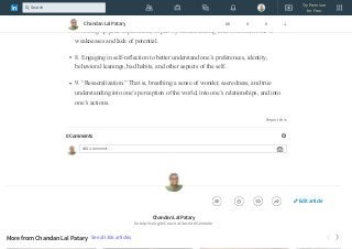 6. An ongoing dedication to personal growth even if this means difficult practices
and choices.
7. Setting up peak experiences, in part by understanding what to avoid in one’s
weaknesses and lack of potential.
8. Engaging in self-reflection to better understand one’s preferences, identity,
behavioral leanings, bad habits, and other aspects of the self.
9. “Resacralization.” That is, breathing a sense of wonder, sacredness, and true
understanding into one’s perception of the world, into one’s relationships, and into
one’s actions.
Report this
0 Comments
Add a comment…
Chandan Lal Patary
Enterprise Agile Coach at Société Générale
More from Chandan Lal Patary See all 306 articles
Chandan Lal Patary 88 0 0 1
Edit article
Try Premium
for Free
Search
 