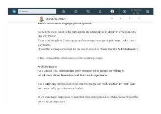 I have been taking workshop from long time and would like to share one common
problem I have been facing.
How to increase engage participants?
Some time I feel, Most of the participants are attending as an observer, it was a mostly
one way traffic!
I was wondering how I can engage and encourage more participation and make it two
way traffic.
One of the techniques worked for me out of several is "Constructive Self-Disclosure".
It has improved the effectiveness of the workshop output.
Self-Disclosure:
As a general rule, relationships grow stronger when people are willing to
reveal more about themselves and their work experiences.
It is a surprising but true fact of life that two people can work together for many years
and never really get to know each other.
If we encourages employees to hide their true feelings result is often a weakening of the
communication process.
Chandan Lal Patary 78 6 0 2
Try Premium
for Free
Search
 