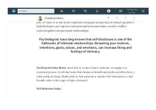 Self-disclosure leads to a more open and supportive environment in the workplace.
Self-disclosure is the process of letting another person know what you think,
feel, or want. It is one of the important ways you let yourself be known by others.
Self-disclosure can improve interpersonal communication, resolve conflict,
and strengthen interpersonal relationships.
Psychologists have long known that self-disclosure is one of the
hallmarks of intimate relationships. Revealing your motives,
intentions, goals, values, and emotions, can increase liking and
feelings of intimacy.
Social penetration theory states that as we get to know someone, we engage in a
reciprocal process of self-disclosure that changes in breadth and depth and affects how a
relationship develops. Depth refers to how personal or sensitive the information is, and
breadth refers to the range of topics discussed.
Self disclosure helps :
Chandan Lal Patary 78 6 0 2
Try Premium
for Free
Search
 