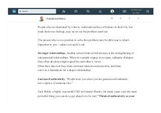 Increased accuracy in communication. Self-disclosure often takes the guesswork out
of the communication process. No one is a mind reader; if people conceal how they
really feel, it is difficult for others to know how to respond to them appropriately.
People who are frustrated by a heavy workload and loss of balance in their life, but
mask their true feelings, may never see the problem resolved.
The person who is in a position to solve this problem may be oblivious to what’s
important to you—unless you spell it out.
Stronger relationships. Another reward from self-disclosure is the strengthening of
interpersonal relationships. When two people engage in an open, authentic dialogue,
they often develop a high regard for each other’s views.
Often they discover they share common interests and concerns, and these
serve as a foundation for a deeper relationship.
Increased authenticity. “People trust you when you are genuine and authentic,
not a replica of someone else.”
Jack Welch, a highly successful CEO at General Electric for many years, says the most
powerful thing you can do to get ahead is to be real: “Think of authenticity as your
Chandan Lal Patary 78 6 0 2
Try Premium
for Free
Search
 