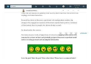 foundation, your center, and don’t let any organization try to wring it out of you,
subtly or otherwise.”
Those who self-disclose are generally more liked by others than those who do not reveal
anything at all about themselves.
Research has shown in laboratory experiments with undergraduate students, that
strangers who engaged in reciprocal self-disclosure reported more positive evaluations
of their partner, than two people who did not divulge as much.
Go ahead and try this exercise.
Next time you are at work, at happy hour, or in class try engaging in discussion with
someone for at least an hour and gradually progress from more superficial small
talk to revealing personal and meaningful information.
Love the post? Hate the post? Have other ideas? Please leave a comment below!
Chandan Lal Patary 78 6 0 2
Edit artic
Try Premium
for Free
Search
 