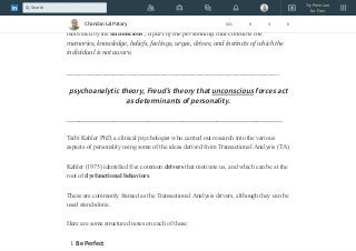 Sigmund Freud, an Austrian physician, developed psychoanalytic theory in the
early 1900s. According to Freud’s theory, conscious experience is only a small part of
our psychological makeup and experience. He argued that much of our behavior is
motivated by the unconscious , a part of the personality that contains the
memories, knowledge, beliefs, feelings, urges, drives, and instincts of which the
individual is not aware.
______________________________________________________
psychoanalytic theory, Freud’s theory that unconscious forces act
as determinants of personality.
__________________________________________________
Taibi Kahler PhD, a clinical psychologist who carried out research into the various
aspects of personality using some of the ideas derived from Transactional Analysis (TA)
Kahler (1975) identified five common drivers that motivate us, and which can be at the
root of dysfunctional behaviors.
These are commonly framed as the Transactional Analysis drivers, although they can be
used stand-alone.
Here are some structured notes on each of these:
1. Be Perfect
Chandan Lal Patary 641 8 4 8
Try Premium
for Free
Search
 