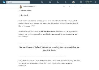2. Be Strong
3. Hurry Up
4. Please Others
5. Try Hard
when we are under stress we may go too far in our efforts to obey the Driver, which
results in being more stressed and not solving the problem (adapted from Kahler and
Hay by A Jesson 1993)
By identifying and overcoming unconscious Driver behaviour, we can significantly
improve our well being as well as our effectiveness, creativity, communication and
relationships.
____________________________________________________
We each have a ‘default’ Driver (or possibly two or more) that we
operate from.
______________________________________________________
Each of the five Drivers have positive merits but when used when we are busy and tired,
we may go into overdrive and find that they bring with them some negative
behaviours.
Chandan Lal Patary 641 8 4 8
Try Premium
for Free
Search
 