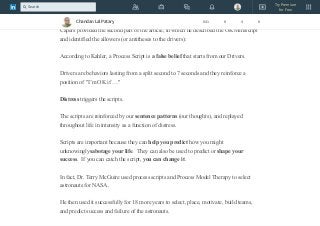 Kahler went on to mention process scripts but did not at that time show the direct links
of each to a driver.
Capers provided the second part of the article, in which he described the OK Miniscript
and identified the allowers (or antitheses to the drivers):
According to Kahler, a Process Script is a false belief that starts from our Drivers.
Drivers are behaviors lasting from a split second to 7 seconds and they reinforce a
position of "I’m OK if …"
Distress triggers the scripts.
The scripts are reinforced by our sentence patterns (our thoughts), and replayed
throughout life in intensity as a function of distress.
Scripts are important because they can help you predict how you might
unknowinglysabotage your life. They can also be used to predict or shape your
success. If you can catch the script, you can change it.
In fact, Dr. Terry McGuire used process scripts and Process Model Therapy to select
astronauts for NASA.
He then used it successfully for 18 more years to select, place, motivate, build teams,
and predict success and failure of the astronauts.
Chandan Lal Patary 641 8 4 8
Try Premium
for Free
Search
 