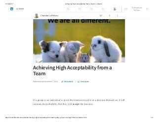 11/12/2017 Achieving High Acceptability from a Team | LinkedIn
https://www.linkedin.com/pulse/achieving-high-acceptability-from-team-patary-pmp-csm-cssgb/?trk=mp-reader-card 1/4
Achieving High Acceptability from a
Team
Published on November 7, 2015 |
If a group or an individual is given the freedom to arrive at a decision themselves, it will
increase the probability that they will accept the decision.
Edit article View stats
Chandan Lal Patary 117 3 1
Try Premium
for Free
Search
 