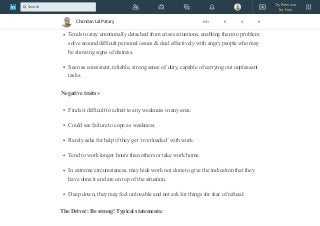 Can make good diplomats.
Thinks logically when others around are panicking.
Tends to stay emotionally detached from crises situations, enabling them to problem
solve around difficult personal issues & deal effectively with angry people who may
be showing signs of distress.
Seen as consistent, reliable, strong sense of duty, capable of carrying out unpleasant
tasks.
Negative traits:-
Finds it difficult to admit to any weakness in any area.
Could see failure to cope as weakness.
Rarely asks for help if they get ‘overloaded’ with work.
Tend to work longer hours than others or take work home.
In extreme circumstances, may hide work not done to give the indication that they
have done it and are on top of the situation.
Deep down, they may feel unlovable and not ask for things for fear of refusal.
The Driver: Be strong! Typical statements:
Chandan Lal Patary 641 8 4 8
Try Premium
for Free
Search
 