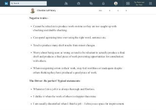 Their projects/tasks seem to run smoothly and efficiently.
They tend to plan ahead so that they are not taken by surprise.
Negative traits:-
Cannot be relied on to produce work on time as they are too caught up with
checking and double checking.
Can spend agonizing time over using the right word, sentence etc.
Tend to produce many draft results from minor changes.
Worry about being seen as wrong so tend to be reluctant to actually produce a final
draft and produces a final piece of work preventing opportunities for consultation
with others.
When recognizing errors in their work, may feel worthless or inadequate despite
others thinking they have produced a good piece of work.
The Driver: Be perfect! Typical statements:
Whenever I do a job it is always thorough and flawless.
I dislike it when the work of others is sloppier than mine.
I am usually dissatisfied when I finish a job – I always see space for improvement.
Chandan Lal Patary 641 8 4 8
Try Premium
for Free
Search
 