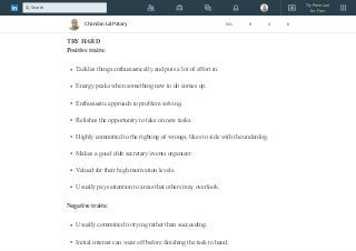 Being better than others is very important to me.
My facial expression is rather calm and concentrated.
TRY HARD
Positive traits:
Tackles things enthusiastically and puts a lot of effort in.
Energy peaks when something new to do comes up.
Enthusiastic approach to problem solving.
Relishes the opportunity to take on new tasks.
Highly committed to the righting of wrongs, likes to side with the underdog.
Makes a good club secretary/events organizer.
Valued for their high motivation levels.
Usually pays attention to areas that others may overlook.
Negative traits:
Usually committed to trying rather than succeeding.
Initial interest can wear off before finishing the task to hand.
Chandan Lal Patary 641 8 4 8
Try Premium
for Free
Search
 