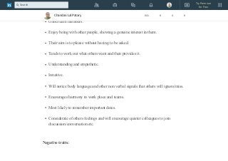 PLEASE ME/OTHERS
Positive traits:
Good team members.
Enjoy being with other people, showing a genuine interest in them.
Their aim is to please without having to be asked.
Tends to work out what others want and then provides it.
Understanding and empathetic.
Intuitive.
Will notice body language and other non verbal signals that others will ignore/miss.
Encourages harmony in work place and teams.
Most likely to remember important dates.
Considerate of others feelings and will encourage quieter colleagues to join
discussion/conversation etc.
Negative traits:
Chandan Lal Patary 641 8 4 8
Try Premium
for Free
Search
 