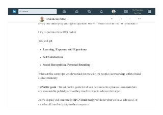 Every time I run any initiative e.g running Community of Practice (CoP) or any
voluntary contribution I find this challenge to get the people for contribution.
Every one underlying asking this question WIFM? What's in it for me? Why should I?
I try to put into three BIG basket
You will get
Learning, Exposure and Experience
Self Satisfaction
Social Recognition, Personal Branding
What are the some tips which worked for me with the people I am working with to build
such community.
1) Public goals : We set public goals for all our decisions.In a process team members
are accountable publicly and so they involve more to achieve the target
2) We display our outcome in BIG Visual bang! we shout what we have achieved , It
satisfies all involved party in the ecosystem
Chandan Lal Patary 87 2 1 49
Try Premium
for Free
Search
 