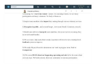 3) We set BIG purpose in each of the event we drive. We inspire in daily stand up what
achievement each of the team members will get by doing this voluntary work.
4) Building NO "Fear from Failure" culture. We encourage failure, we see many
participation and many volunteers. No body to blame us.
5) Inspire team members what impact they making through various voluntary services.
6) Recognize in public , and set small target , do it more( Small, Consistent, reward).
7) Build team with lot of energetic team members, who never run low on energy, they
never with small hurdles
8) We as a team , help each other to make us perfect with lot of review, training.Good
feedback system to improve.
9) We make Physical board to demonstrate our work in progress items. Built in
transparency
10) We create BUZZ about our happening, upcoming and alert all to be aware about
our next steps. We build curiosity about our community to increase participation.
Chandan Lal Patary 87 2 1 49
Try Premium
for Free
Search
 