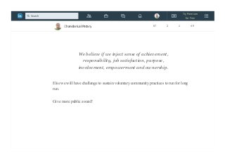 11) We create fun filled ambient , where team members comes to learn and have fun
12)We share , care and we build a family!
We believe if we inject sense of achievement,
responsibility, job satisfaction, purpose,
involvement, empowerment and ownership.
Else we will have challenge to sustain voluntary community practices to run for long
run.
Give more public award!
Chandan Lal Patary 87 2 1 49
Try Premium
for Free
Search
 