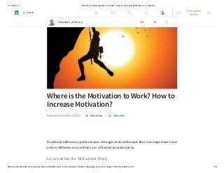 11/12/2017 Where is the Motivation to Work? How to Increase Motivation? | LinkedIn
https://www.linkedin.com/pulse/where-motivation-work-how-increase-chandan-lal-patary-pmp-csm-cssgb/?trk=mp-reader-card 1/6
Where is the Motivation to Work? How to
Increase Motivation?
Published on October 22, 2015 |
Feedback influences performance through motivation and that one important issue
is how differences in culture are reflected in motivation.
Let us look into this Motivational Theory.
Edit article View stats
Chandan Lal Patary 212 10 1
Try Premium
for Free
Search
 