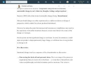 University, has proposed: Intentional Change Theory.
Intentional Change Theory was originally called Self-Directed Learning and it
attempts to describe the essential ‘components and processes of desirable,
sustainable change in one’s behavior, thoughts, feelings and perceptions’.
Bayatzis (2006) talks about desired sustainable changes being ‘discontinuous’.
More profound changes are often experienced as a sudden revelation or change of
perspective which couldn’t have been predicted beforehand.
However, he makes the point that increased self-awareness or mindfulness may result in
the experience of smoother transitions because you are more likely to be aware of the
change as it emerges.
He also points out that significant change is non-linear. In some circumstances a small
input can produce a disproportionately large change, at a different time it may produce
no change at all.
Five discoveries:
Intentional change involves a sequence of five discontinuities or discoveries:
Discovering the ideal self and personal vision. This is an image of the person (or
organisation) that you want to be in the future — a vision that is formed from your
values and philosophy and which stimulates positive emotions. This vision is
Chandan Lal Patary 77 1 1 1
Try Premium
for Free
Search
 