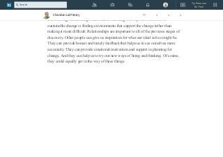 safe environments in which you can get away with a certain amount of trial and
error.
Discovering relationships that enable learning. An important element in
sustainable change is finding environments that support the change rather than
making it more difficult. Relationships are important to all of the previous stages of
discovery. Other people can give us inspiration for what our ideal selves might be.
They can provide honest and timely feedback that helps us to see ourselves more
accurately. They can provide emotional motivation and support in planning for
change. And they can help us to try out new ways of being and thinking. Of course,
they could equally get in the way of these things.
Chandan Lal Patary 77 1 1 1
Try Premium
for Free
Search
 