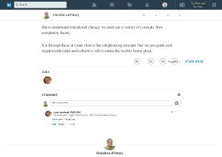 Through intentional change theory, we can understand how individuals, groups,
organizations, and whole communities can bring about desired changes in a sustainable
way.
But to understand intentional change, we must use a variety of concepts from
complexity theory.
It is through these at times elusive but enlightening concepts that we can guide and
reignite individual and collective will to make the world a better place.
Report this
1 Like
1 Comment
Add a comment…
Larry Lawhead, PMP, CSM
Scrum Master / Agile Team Coach :: AT&T Entertianment Group
Like Reply 1 Like
2y
Great post -- thank you.
Chandan Lal Patary
Chandan Lal Patary 77 1 1 1
Edit article
Try Premium
for Free
Search
 