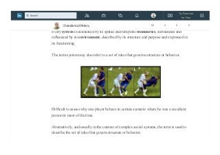 A system is a set of interacting or interdependent component parts forming a
complex/intricate whole.
Every system is delineated by its spatial and temporal boundaries, surrounded and
influenced by its environment, described by its structure and purpose and expressed in
its functioning.
The term system may also refer to a set of rules that governs structure or behavior.
Difficult to assess why one player behave in certain scenario where he was a excellent
person in most of the time.
Alternatively, and usually in the context of complex social systems, the term is used to
describe the set of rules that govern structure or behavior.
Chandan Lal Patary 82 2 0 5
Try Premium
for Free
Search
 