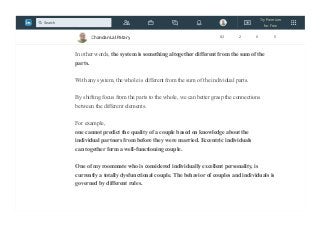 It is impossible to predict the behavior of the whole system with only
knowledge about the individual units, because we also need to understand
the interactions, or the relationships, between the units.
In other words, the system is something altogether different from the sum of the
parts.
With any system, the whole is different from the sum of the individual parts.
By shifting focus from the parts to the whole, we can better grasp the connections
between the different elements.
For example,
one cannot predict the quality of a couple based on knowledge about the
individual partners from before they were married. Eccentric individuals
can together form a well-functioning couple.
One of my roommate who is considered individually excellent personality, is
currently a totally dysfunctional couple. The behavior of couples and individuals is
governed by different rules.
Chandan Lal Patary 82 2 0 5
Try Premium
for Free
Search
 