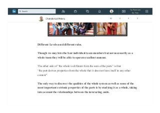 Different Levels need different rules.
Though we may hire the best individual team members but not necessarily as a
whole team they will be able to operate excellent manner.
The other side of “the whole is different from the sum of the parts” is that
“the part derives properties from the whole that it does not have itself in any other
context"
The only way to discover the qualities of the whole system as well as some of the
most important extrinsic properties of the parts is by studying it as a whole, taking
into account the relationships between the interacting units.
Chandan Lal Patary 82 2 0 5
Try Premium
for Free
Search
 