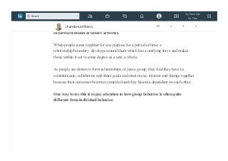 Because in healthy, flexible teams, the relationships and roles of team
members change according to the subject being discussed, one needs to observe
the executive team while it is doing its job as an executive team, not while involved
in outward-bound or leisure activities.
When people come together for any purpose for a period of time, a
relationship boundary develops around them which has a unifying force and makes
those within it act to some degree as a unit, a whole.
As people are drawn to form relationships or join a group, they find they have to
communicate, collaborate and share goals and must move, interact and change together
because their outcomes become connected and they become dependent on each other.
One way to see this is to pay attention to how group behavior is often quite
different from individual behavior.
Chandan Lal Patary 82 2 0 5
Try Premium
for Free
Search
 