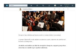 Groups of nice children can become cruel to a weaker child or to an animal.
A group of physically weak students can practice a sport, empower one another and
become a winning team.
Alcoholics and addicts can find the strength to change in a support group when
alone they are unable to give up their addictions.
Chandan Lal Patary 82 2 0 5
Try Premium
for Free
Search
 
