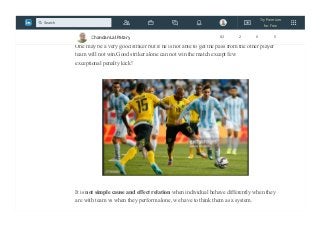 Individually one may be excellent as a performer but we need to find how they perform
with others as a group player, then we can tag them as successful.
One may be a very good striker but if he is not able to get the pass from the other player
team will not win.Good striker alone can not win the match except few
exceptional penalty kick!
It is not simple cause and effect relation when individual behave differently when they
are with team vs when they perform alone, we have to think them as a system.
Chandan Lal Patary 82 2 0 5
Try Premium
for Free
Search
 