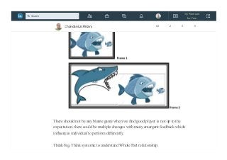 Go beyond the Frame , enlarge the Frame,We will discover different perspective.
There should not be any blame game when we find good player is not up to the
expectation, there could be multiple changes with many emergent feedback which
influences individual to perform differently.
Think big, Think systemic to understand Whole Part relationship.
Chandan Lal Patary 82 2 0 5
Try Premium
for Free
Search
 
