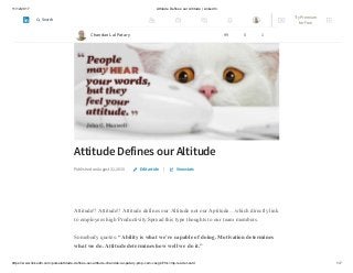 11/12/2017 Attitude Defines our Altitude | LinkedIn
https://www.linkedin.com/pulse/attitude-defines-our-altitude-chandan-lal-patary-pmp-csm-cssgb/?trk=mp-reader-card 1/7
Attitude Defines our Altitude
Published on August 31, 2015 |
Attitude!! Attitude!! Attitude defines our Altitude not our Aptitude…which directly link
to employees high Productivity.Spread this type thoughts to our team members.
Somebody quotes: “Ability is what we’re capable of doing. Motivation determines
what we do. Attitude determines how well we do it.”
Edit article View stats
Chandan Lal Patary 99 5 1
Try Premium
for Free
Search
 