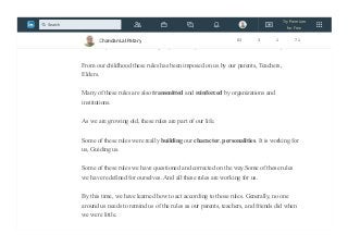 Rules shape our behavior.
For example, we learn that “Big boys don’t cry” and “You don’t scratch Nose in public.
From our childhood these rules has been imposed on us by our parents, Teachers,
Elders.
Many of these rules are also transmitted and reinforced by organizations and
institutions.
As we are growing old, these rules are part of our life.
Some of these rules were really building our character, personalities. It is working for
us, Guiding us.
Some of these rules we have questioned and corrected on the way.Some of these rules
we have redefined for ourselves. And all these rules are working for us.
By this time, we have learned how to act according to those rules. Generally, no one
around us needs to remind us of the rules as our parents, teachers, and friends did when
we were little.
Chandan Lal Patary 83 3 1 71
Try Premium
for Free
Search
 