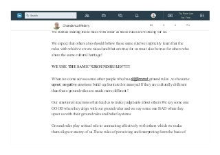 THESE RULES HAVE BECOME OUR SECOND NATURE. WE ARE IN AUTO
PILOT MODE!
We started sharing these rules with other as these rules are working for us.
We expect that others also should follow these same rule!we implicitly learn that the
rules with which we were raised and that are true for us must also be true for others who
share the same cultural heritage!
WE USE THE SAME "GROUND RULES"!!!!
When we come across some other people who has different ground rules , we become
upset, negative emotions build up,frustrated or annoyed.If they are culturally different
than these ground rules are much more different !
Our emotional reactions often lead us to make judgments about others.We say some one
GOOD when they align with our ground rules and we say some one BAD when they
upset us with their ground rules and belief systems.
Ground rules play critical role to connecting effectively with others which we make
them align or enemy of us.These rules of perceiving and interpreting form the basis of
Chandan Lal Patary 83 3 1 71
Try Premium
for Free
Search
 