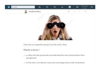 our own “filters” that we use in seeing the world.More strong the rules are more strong
is the filter!
These rules are inseparable and part of our life, belief , filters.
What do we do now ?
a) Align with other ground rules and understand their rules.Understand their filters
and appreciate
b) Your rules is not ultimate it may need some changes based on the circumstances
Chandan Lal Patary 83 3 1 71
Try Premium
for Free
Search
 