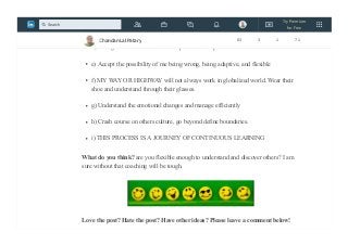 c) Believe that our way of perceiving and interpreting the world is not the only way
of perceiving and interpreting.
d) Recognize the existence of other possible interpretations
e) Accept the possibility of me being wrong, being adaptive, and flexible
f) MY WAY OR HIGHWAY will not always work in globalized world. Wear their
shoe and understand through their glasses.
g) Understand the emotional changes and manage efficiently
h) Crash course on others culture, go beyond define boundaries.
i) THIS PROCESS IS A JOURNEY OF CONTINUOUS LEARNING
What do you think? are you flexible enough to understand and discover others? I am
sure without that coaching will be tough.
Love the post? Hate the post? Have other ideas? Please leave a comment below!
Chandan Lal Patary 83 3 1 71
Try Premium
for Free
Search
 