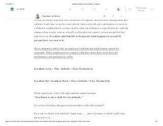 11/12/2017 Attitude Defines our Altitude | LinkedIn
https://www.linkedin.com/pulse/attitude-defines-our-altitude-chandan-lal-patary-pmp-csm-cssgb/?trk=mp-reader-card 5/7
When employees have positive attitudes, job performance and productivity are
likely to improve.
We are constantly placed in new situations with people from different backgrounds and
cultures. Each time we go to a new school, take a new job, get a promotion, or move to
a different neighborhood, we may need to alter our attitudes to cope effectively with the
change when events, such as a layoff, are beyond our control, we can accept this fact
and move on. It is often said that life is 10 percent what happens to us and 90
percent how we react to it.
Most companies realize that an employee’s attitude and performance cannot be
separated. When employees have negative attitudes about their work, their job
performance and productivity suffer.
Excellent work + Poor Attitude = Poor Productivity
Excellent IQ+ Excellent Work + Poor Attitude = Poor Productivity
When employees work with right mindset output increase.
“Excellence is not a skill. It is an attitude. “
do we have friends,colleagues,team members with such mindset?
How can we build such mindset? Agile team .......part of journey to build world class
place to live in ....
Chandan Lal Patary 99 5 1
Try Premium
for Free
Search
 
