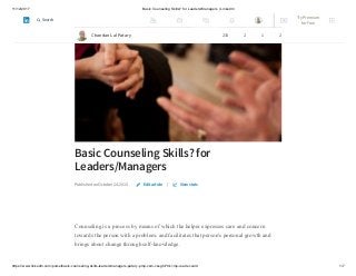 11/12/2017 Basic Counseling Skills? for Leaders/Managers | LinkedIn
https://www.linkedin.com/pulse/basic-counseling-skills-leadersmanagers-patary-pmp-csm-cssgb/?trk=mp-reader-card 1/7
Basic Counseling Skills? for
Leaders/Managers
Published on October 24, 2015 |
Counseling is a process by means of which the helper expresses care and concern
towards the person with a problem, and facilitates that person's personal growth and
brings about change through self-knowledge.
Edit article View stats
Chandan Lal Patary 233 2 1 2
Try Premium
for Free
Search
 