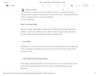 11/12/2017 Basic Counseling Skills? for Leaders/Managers | LinkedIn
https://www.linkedin.com/pulse/basic-counseling-skills-leadersmanagers-patary-pmp-csm-cssgb/?trk=mp-reader-card 2/7
–According to the American Counseling Association, counseling is:
“The application of mental health, psychological or human development principles,
through cognitive, affective, behavioral or systemic interventions, strategies that address
wellness, personal growth, or career development,
as well as pathology.”
Basic Counseling Skills
Whether working with couples or individuals, the following skills help counselors to
establish a positive environment, clarify what the client is saying, gather information,
and offer support and encouragement: (Source: Gladding 2000)
Attending:
Attending is the use of physical behaviors such as smiling, leaning forward, making eye
contact, gesturing, and nodding to convey to clients that the counselor is interested in
and open to them.
Open-ended and probing questions:
Open-ended and probing questions invite more than one or two word responses. These
can be used to gather information, increase clarity, stimulate thinking, or create
discussion.
Chandan Lal Patary 233 2 1 2
Try Premium
for Free
Search
 
