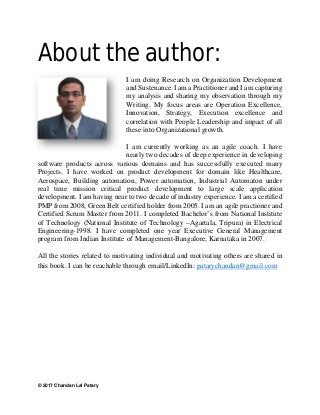 © 2017 Chandan Lal Patary
About the author:
I am doing Research on Organization Development
and Sustenance. I am a Practitioner and I am capturing
my analysis and sharing my observation through my
Writing. My focus areas are Operation Excellence,
Innovation, Strategy, Execution excellence and
correlation with People Leadership and impact of all
these into Organizational growth.
I am currently working as an agile coach. I have
nearly two decades of deep experience in developing
software products across various domains and has successfully executed many
Projects. I have worked on product development for domain like Healthcare,
Aerospace, Building automation, Power automation, Industrial Automaton under
real time mission critical product development to large scale application
development. I am having near to two decade of industry experience. I am a certified
PMP from 2008, Green Belt certified holder from 2005. I am an agile practioner and
Certified Scrum Master from 2011. I completed Bachelor’s from National Institute
of Technology (National Institute of Technology –Agartala, Tripura) in Electrical
Engineering-1998. I have completed one year Executive General Management
program from Indian Institute of Management-Bangalore, Karnataka in 2007.
All the stories related to motivating individual and motivating others are shared in
this book. I can be reachable through email/LinkedIn: patarychandan@gmail.com
 