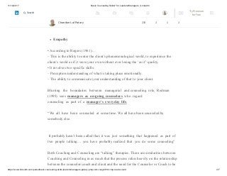 11/12/2017 Basic Counseling Skills? for Leaders/Managers | LinkedIn
https://www.linkedin.com/pulse/basic-counseling-skills-leadersmanagers-patary-pmp-csm-cssgb/?trk=mp-reader-card 4/7
empathizing/understanding but is mainly used to encourage the client to say more.
• Its aim is to prompt the client to continue communicating or ‘carry on’ by echoing the
thoughts of the client.
Empathy
• According to Rogers (1961)…
– This is the ability to enter the client’s phenomenological world, to experience the
client’s world as if it were your own without ever losing the ‘as if’ quality.
• It involves two specific skills:
– Perception/understanding of what is taking place emotionally.
– The ability to communicate your understanding of that to your client.
Blurring the boundaries between managerial and counseling role, Redman
(1995) sees managers as on-going counselors who regard
counseling as part of a manager’s everyday life,
“We all have been counseled at some time. We all have been counseled by
somebody else.
It probably hasn’t been called that, it was just something that happened as part of
two people talking.... you have probably realized that you do some counseling”
Both Coaching and Counseling are “talking” therapies. There are similarities between
Coaching and Counseling in as much that the process relies heavily on the relationship
between the counselor/coach and client and the need for the Counselor or Coach to be
Chandan Lal Patary 233 2 1 2
Try Premium
for Free
Search
 