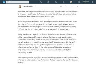 "A couple who had been living together for 3 years began to fight frequently. The
issues of disagreement ranged from who was going to do the dishes to the
quality of their love life.
Disturbed, the couple went to a behavior analyst, a psychologist who specialized
in behavior-modification techniques. He asked them to keep a detailed written
record of their interactions over the next 2 weeks.
When they returned with the data, he carefully reviewed the records with them.
In doing so, he noticed a pattern: Each of their arguments had occurred just
after one or the other had left a household chore undone, such as leaving dirty
dishes in the sink or draping clothes on the only chair in the bedroom.
Using the data the couple had collected, the behavior analyst asked them to list
all the chores that could possibly arise and assign each one a point value
depending on how long it took to complete. Then he had them divide the chores
equally and agree in a written contract to fulfill the ones assigned to them. If
either failed to carry out one of the assigned chores, he or she would have to
place $1 per point in a fund for the other to spend. They also agreed to a
program of verbal praise, promising to reward each other verbally for
completing a chore.
The couple agreed to try it for a month and to keep careful records of the number
of arguments they had during that period. To their surprise, the number declined
rapidly."
Chandan Lal Patary 211 9 1 14
Try Premium
for Free
Search
 